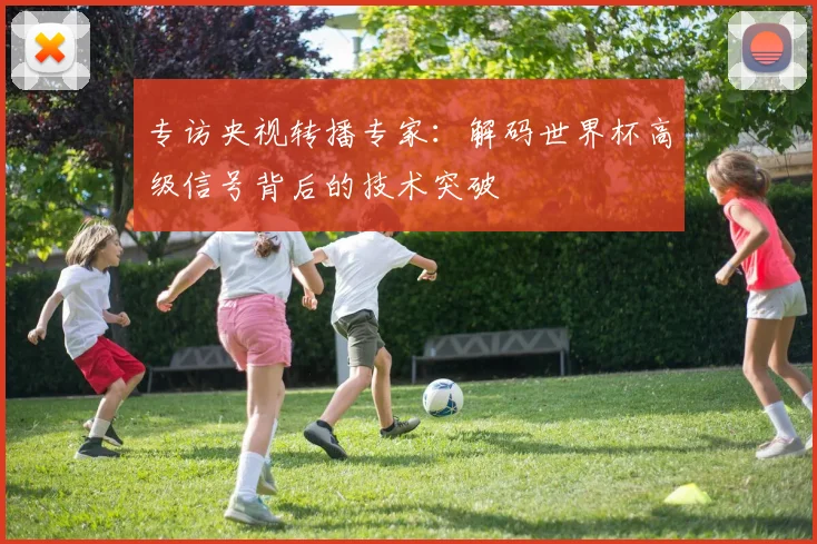 专访央视转播专家:解码世界杯高级信号背后的技术突破
