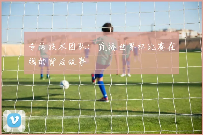 专访技术团队:直播世界杯比赛在线的背后故事