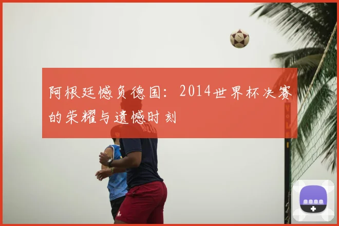 阿根廷憾负德国：2014世界杯决赛的荣耀与遗憾时刻