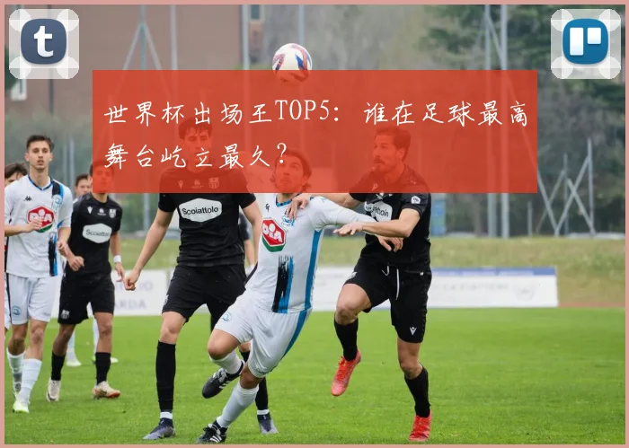世界杯出场王TOP5:谁在足球最高舞台屹立最久?