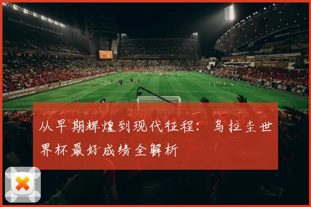 从早期辉煌到现代征程:乌拉圭世界杯最好成绩全解析