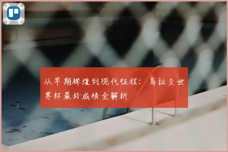 从早期辉煌到现代征程:乌拉圭世界杯最好成绩全解析