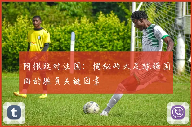 阿根廷对法国：揭秘两大足球强国间的胜负关键因素