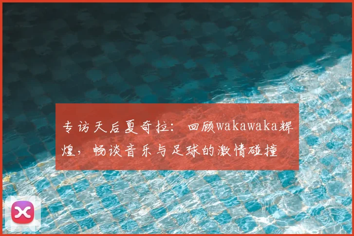 专访天后夏奇拉:回顾wakawaka辉煌,畅谈音乐与足球的激情碰撞