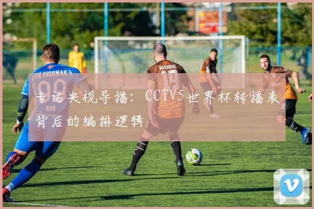 专访央视导播：CCTV5世界杯转播表背后的编排逻辑