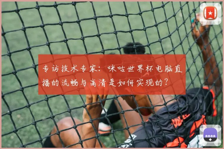 专访技术专家：咪咕世界杯电脑直播的流畅与高清是如何实现的？