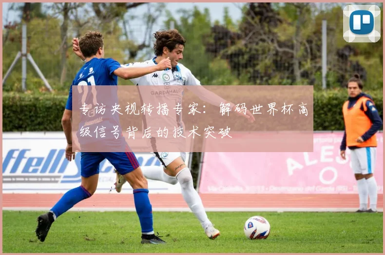 专访央视转播专家:解码世界杯高级信号背后的技术突破