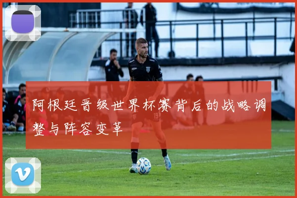阿根廷晋级世界杯赛背后的战略调整与阵容变革