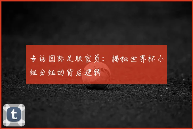专访国际足联官员：揭秘世界杯小组分组的背后逻辑