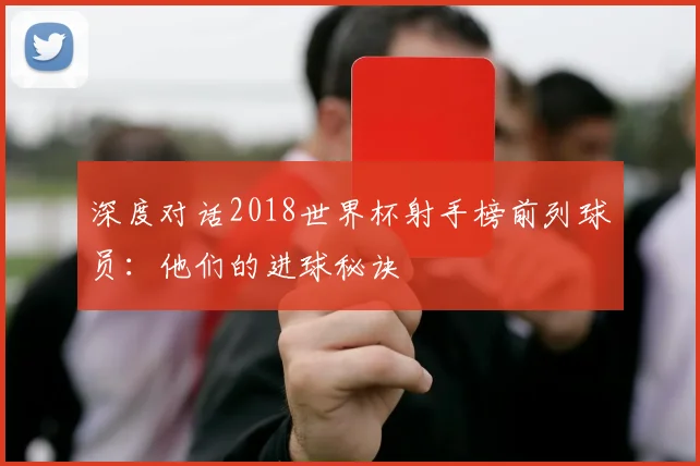 深度对话2018世界杯射手榜前列球员：他们的进球秘诀