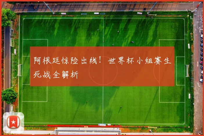 阿根廷惊险出线！世界杯小组赛生死战全解析