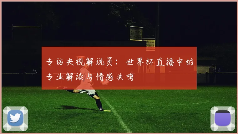 专访央视解说员:世界杯直播中的专业解读与情感共鸣