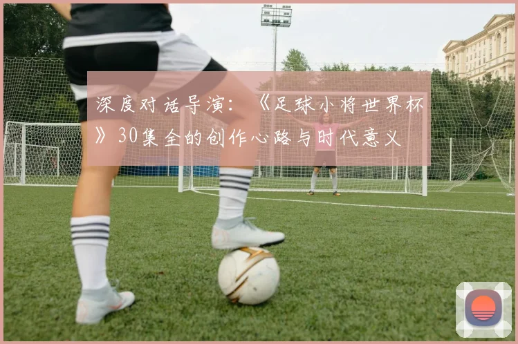深度对话导演：《足球小将世界杯》30集全的创作心路与时代意义