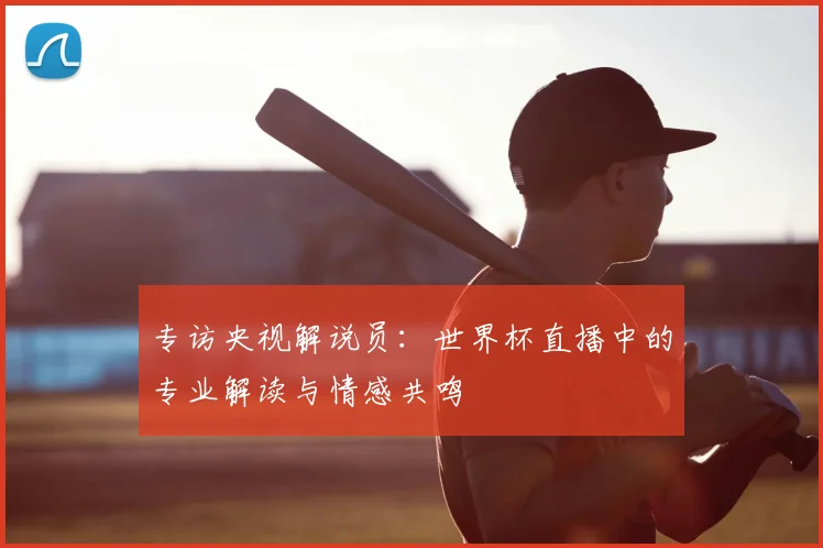 专访央视解说员:世界杯直播中的专业解读与情感共鸣