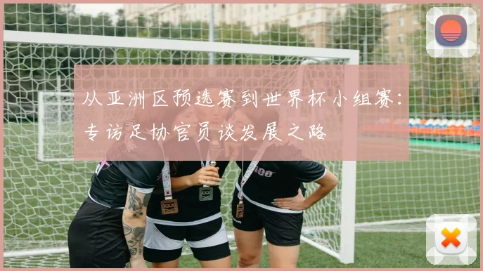 从亚洲区预选赛到世界杯小组赛:专访足协官员谈发展之路