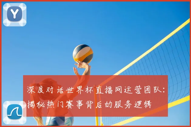 深度对话世界杯直播网运营团队：揭秘热门赛事背后的服务逻辑
