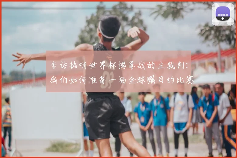 专访执哨世界杯揭幕战的主裁判:我们如何准备一场全球瞩目的比赛