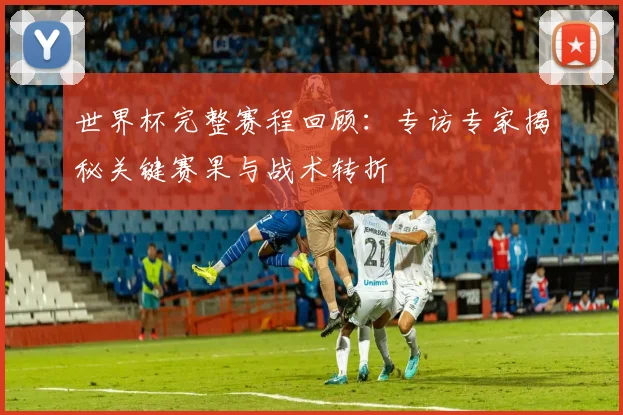 世界杯完整赛程回顾：专访专家揭秘关键赛果与战术转折