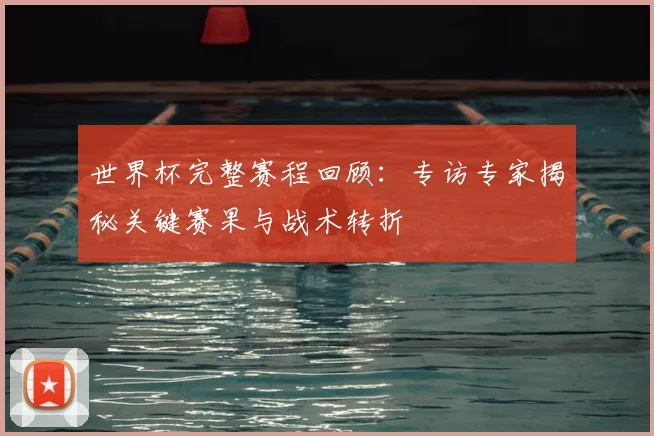世界杯完整赛程回顾：专访专家揭秘关键赛果与战术转折