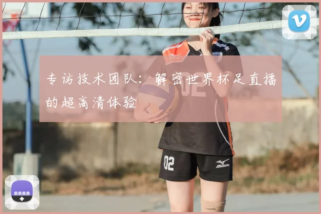 专访技术团队:解密世界杯足直播的超高清体验