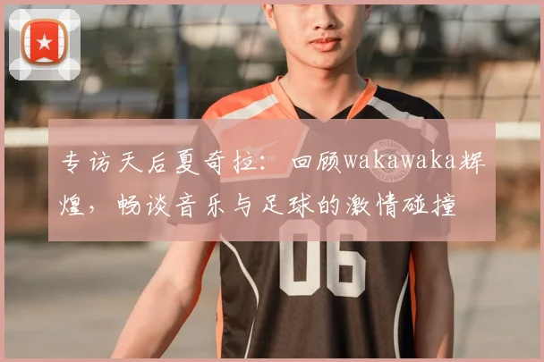 专访天后夏奇拉:回顾wakawaka辉煌,畅谈音乐与足球的激情碰撞