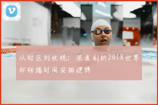 从时区到收视：深度剖析2018世界杯转播时间安排逻辑
